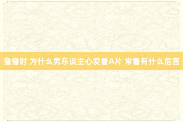 撸撸射 为什么男东谈主心爱看A片 常看有什么危害
