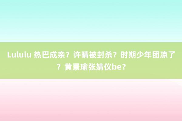 Lululu 热巴成亲？许晴被封杀？时期少年团凉了？黄景瑜张婧仪be？