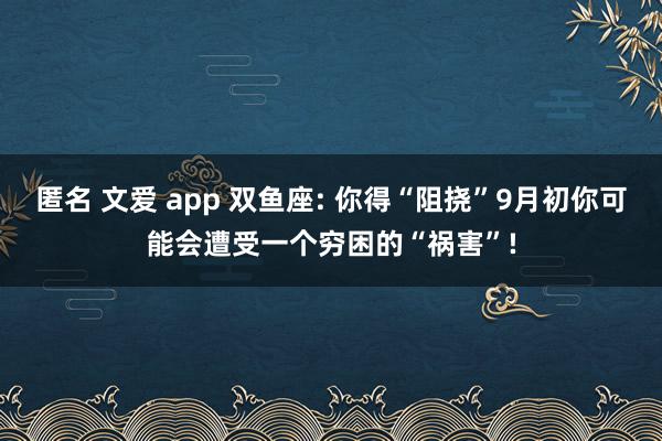 匿名 文爱 app 双鱼座: 你得“阻挠”9月初你可能会遭受一个穷困的“祸害”!
