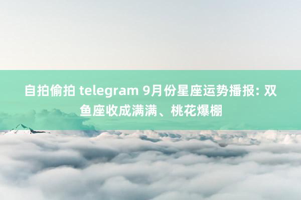 自拍偷拍 telegram 9月份星座运势播报: 双鱼座收成满满、桃花爆棚