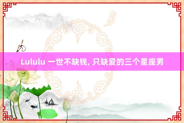Lululu 一世不缺钱， 只缺爱的三个星座男