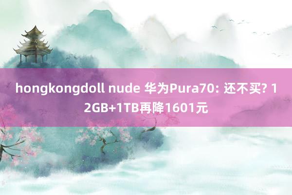 hongkongdoll nude 华为Pura70: 还不买? 12GB+1TB再降1601元