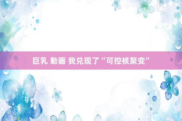 巨乳 動画 我兑现了“可控核聚变”