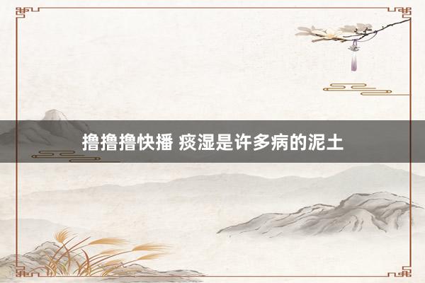 撸撸撸快播 痰湿是许多病的泥土