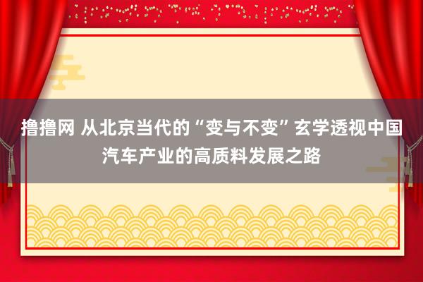 撸撸网 从北京当代的“变与不变”玄学透视中国汽车产业的高质料发展之路