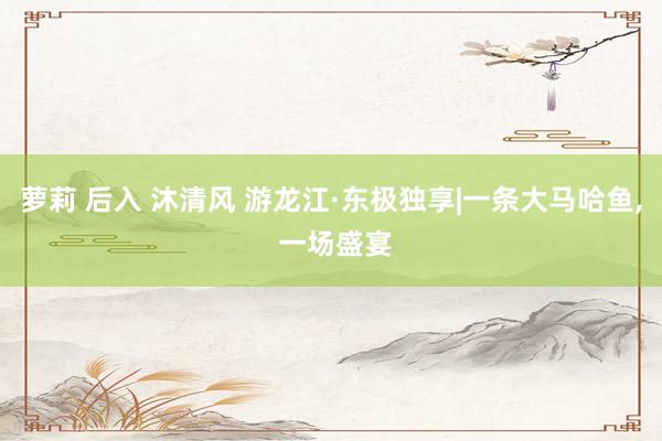 萝莉 后入 沐清风 游龙江·东极独享|一条大马哈鱼， 一场盛宴