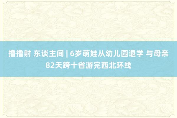 撸撸射 东谈主间 | 6岁萌娃从幼儿园退学 与母亲82天跨十省游完西北环线