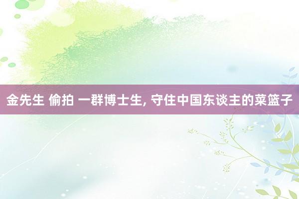 金先生 偷拍 一群博士生， 守住中国东谈主的菜篮子
