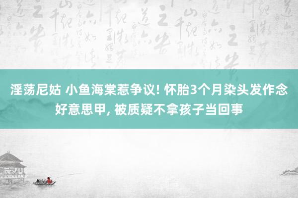 淫荡尼姑 小鱼海棠惹争议! 怀胎3个月染头发作念好意思甲， 被质疑不拿孩子当回事