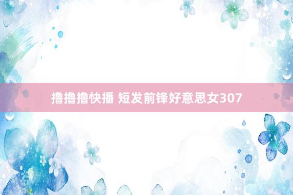 撸撸撸快播 短发前锋好意思女307