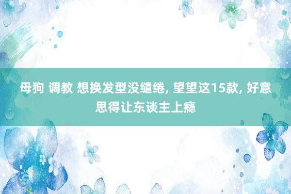 母狗 调教 想换发型没缱绻， 望望这15款， 好意思得让东谈主上瘾