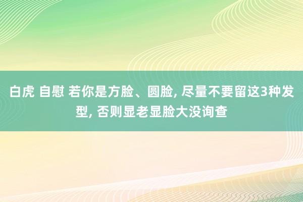白虎 自慰 若你是方脸、圆脸， 尽量不要留这3种发型， 否则显老显脸大没询查