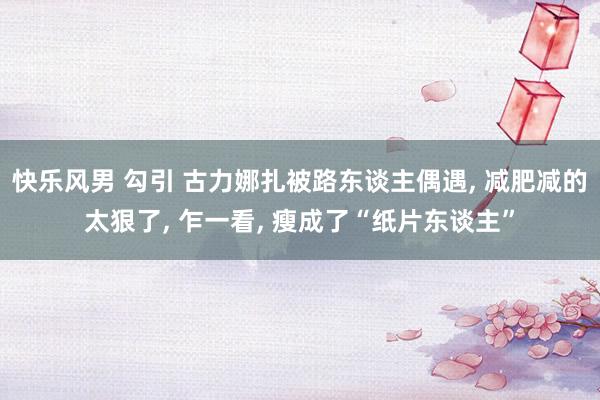 快乐风男 勾引 古力娜扎被路东谈主偶遇， 减肥减的太狠了， 乍一看， 瘦成了“纸片东谈主”