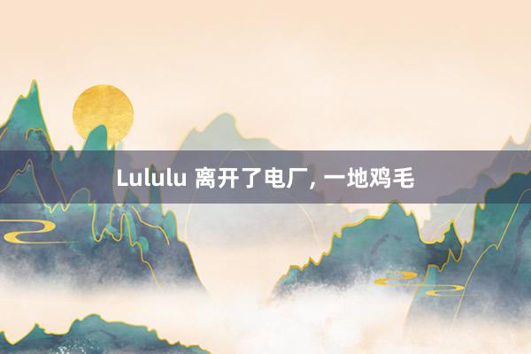 Lululu 离开了电厂， 一地鸡毛