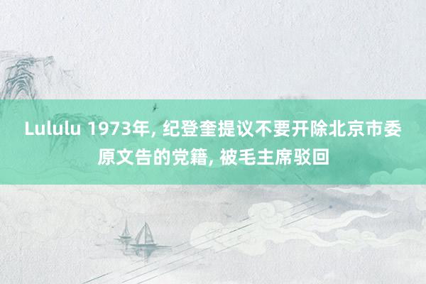 Lululu 1973年， 纪登奎提议不要开除北京市委原文告的党籍， 被毛主席驳回