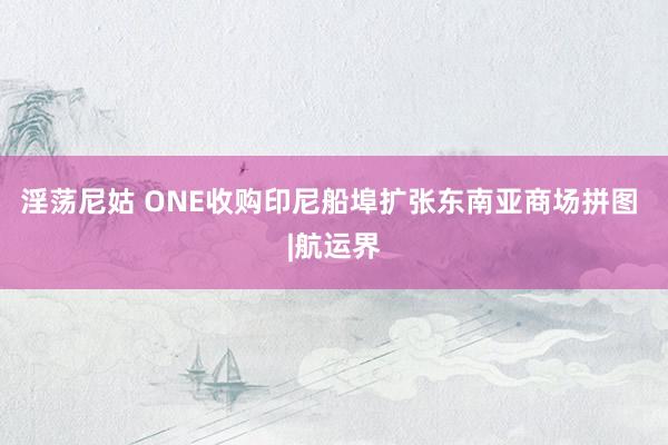 淫荡尼姑 ONE收购印尼船埠扩张东南亚商场拼图 |航运界