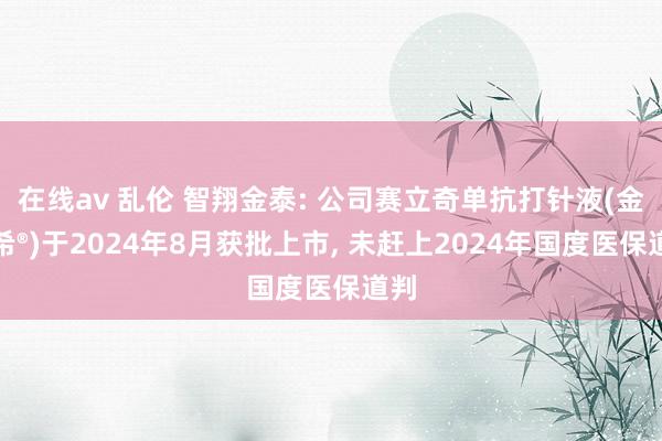 在线av 乱伦 智翔金泰: 公司赛立奇单抗打针液(金立希®)于2024年8月获批上市， 未赶上2024年国度医保道判