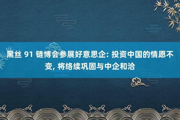 黑丝 91 链博会参展好意思企: 投资中国的情愿不变， 将络续巩固与中企和洽