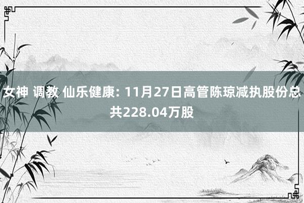 女神 调教 仙乐健康: 11月27日高管陈琼减执股份总共228.04万股