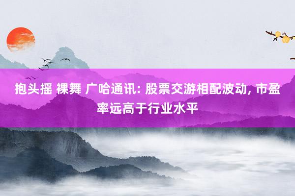 抱头摇 裸舞 广哈通讯: 股票交游相配波动， 市盈率远高于行业水平