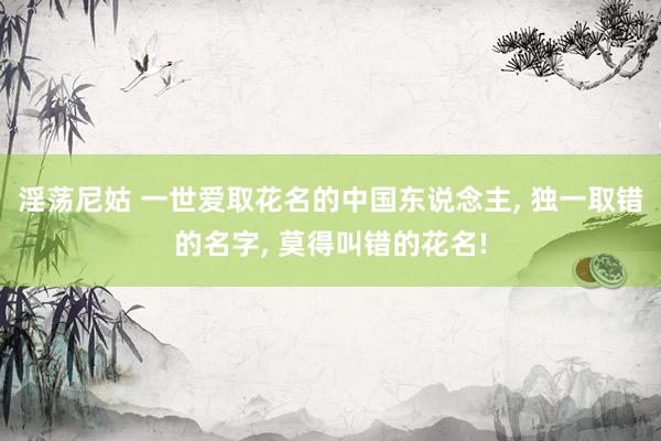淫荡尼姑 一世爱取花名的中国东说念主， 独一取错的名字， 莫得叫错的花名!