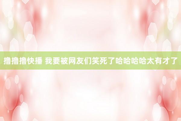 撸撸撸快播 我要被网友们笑死了哈哈哈哈太有才了