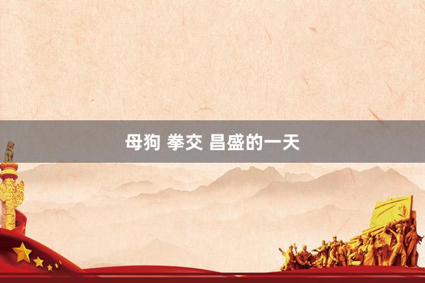 母狗 拳交 昌盛的一天