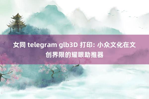 女同 telegram glb3D 打印: 小众文化在文创界限的耀眼助推器