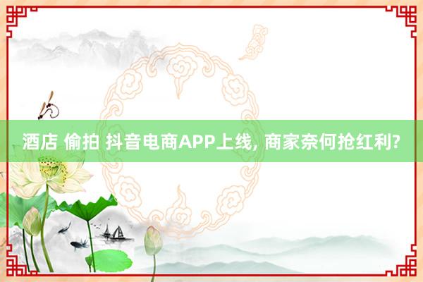 酒店 偷拍 抖音电商APP上线， 商家奈何抢红利?