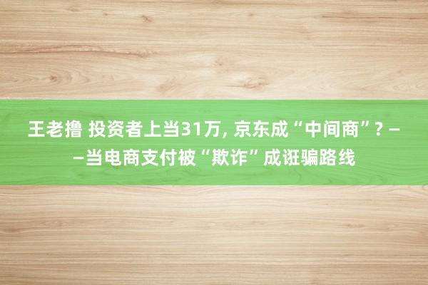 王老撸 投资者上当31万， 京东成“中间商”? ——当电商支付被“欺诈”成诳骗路线