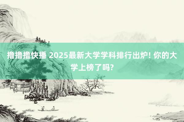 撸撸撸快播 2025最新大学学科排行出炉! 你的大学上榜了吗?