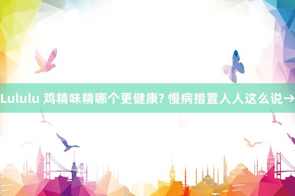 Lululu 鸡精味精哪个更健康? 慢病措置人人这么说→
