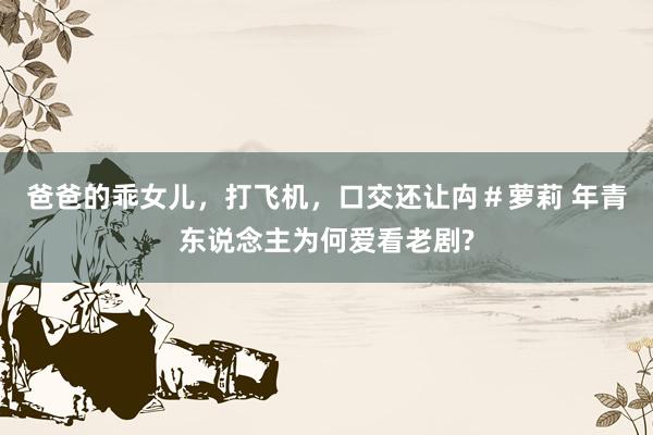 爸爸的乖女儿，打飞机，口交还让禸＃萝莉 年青东说念主为何爱看老剧?