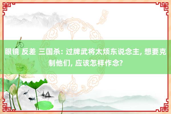 眼镜 反差 三国杀: 过牌武将太烦东说念主， 想要克制他们， 应该怎样作念?