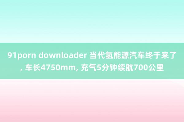 91porn downloader 当代氢能源汽车终于来了， 车长4750mm， 充气5分钟续航700公里