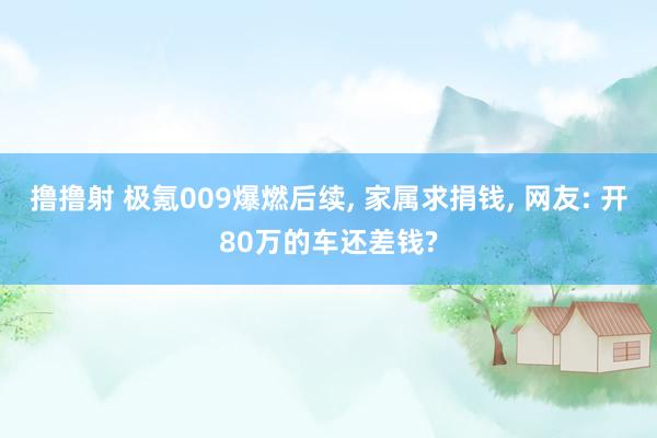 撸撸射 极氪009爆燃后续， 家属求捐钱， 网友: 开80万的车还差钱?