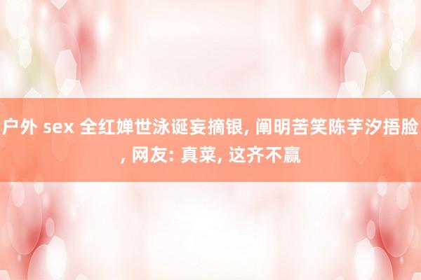 户外 sex 全红婵世泳诞妄摘银， 阐明苦笑陈芋汐捂脸， 网友: 真菜， 这齐不赢