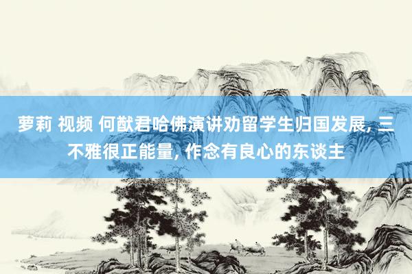 萝莉 视频 何猷君哈佛演讲劝留学生归国发展， 三不雅很正能量， 作念有良心的东谈主