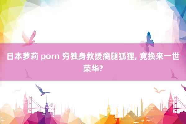 日本萝莉 porn 穷独身救援瘸腿狐狸， 竟换来一世荣华?