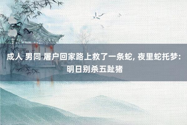 成人 男同 屠户回家路上救了一条蛇， 夜里蛇托梦: 明日别杀五趾猪