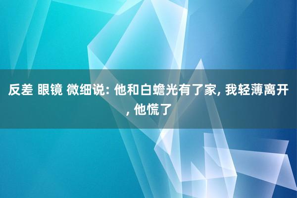 反差 眼镜 微细说: 他和白蟾光有了家， 我轻薄离开， 他慌了