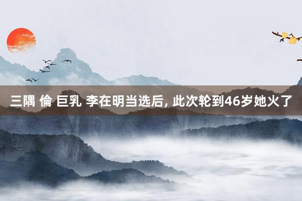 三隅 倫 巨乳 李在明当选后， 此次轮到46岁她火了