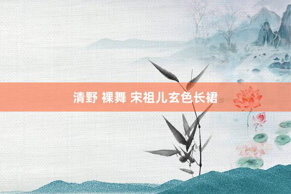 清野 裸舞 宋祖儿玄色长裙