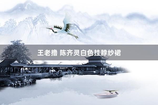 王老撸 陈齐灵白色挂脖纱裙