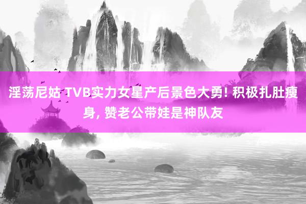 淫荡尼姑 TVB实力女星产后景色大勇! 积极扎肚瘦身， 赞老公带娃是神队友