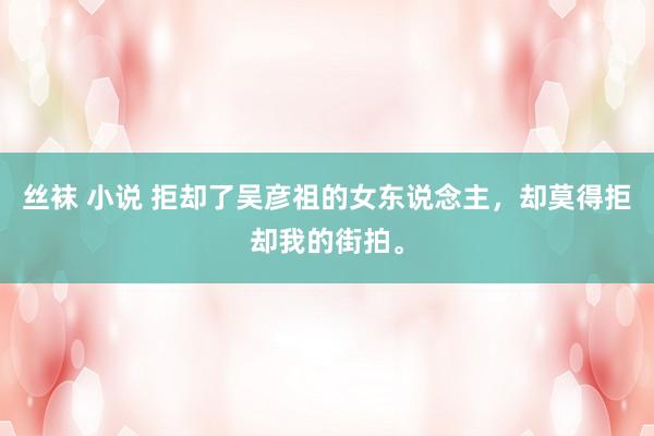 丝袜 小说 拒却了吴彦祖的女东说念主，<a href=