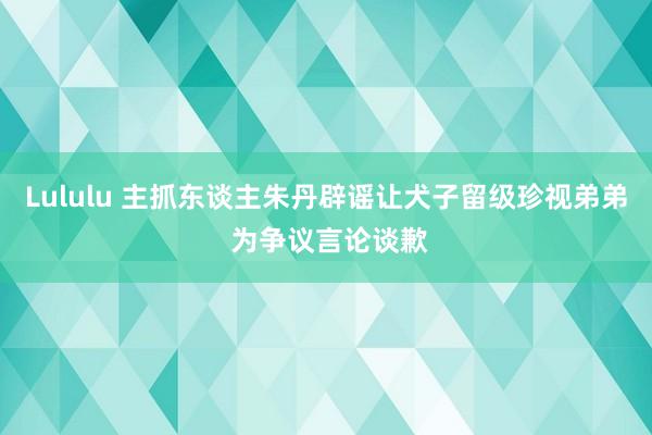 Lululu 主抓东谈主朱丹辟谣让犬子留级珍视弟弟 为争议言论谈歉