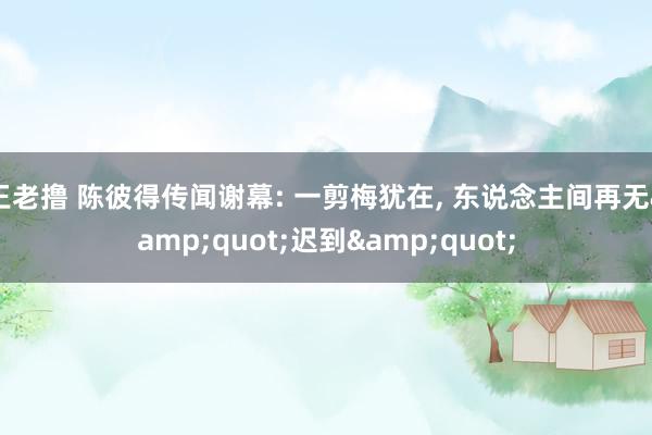 王老撸 陈彼得传闻谢幕: 一剪梅犹在， 东说念主间再无&quot;迟到&quot;