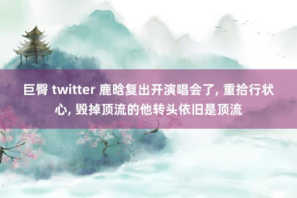 巨臀 twitter 鹿晗复出开演唱会了， 重拾行状心， 毁掉顶流的他转头依旧是顶流