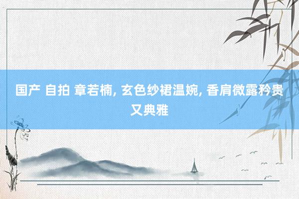 国产 自拍 章若楠， 玄色纱裙温婉， 香肩微露矜贵又典雅
